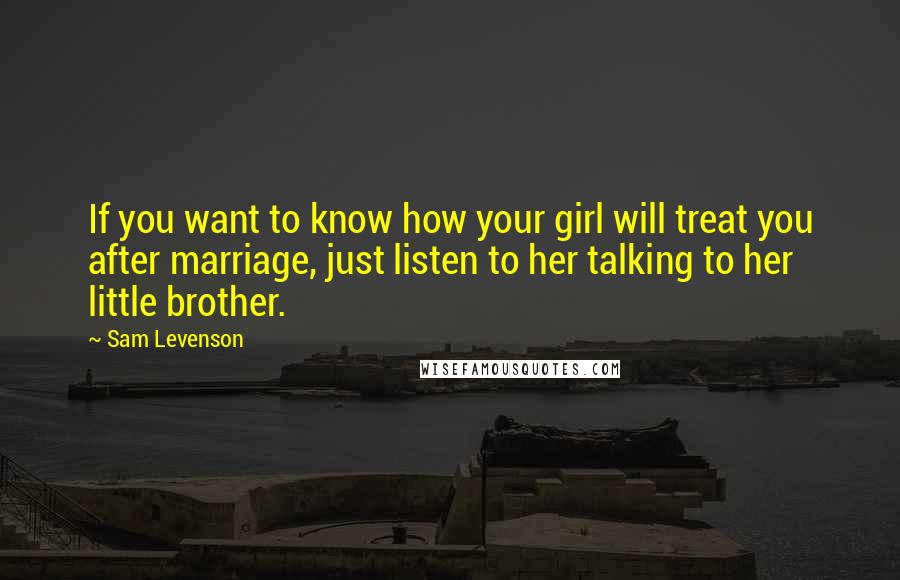 Sam Levenson Quotes: If you want to know how your girl will treat you after marriage, just listen to her talking to her little brother.