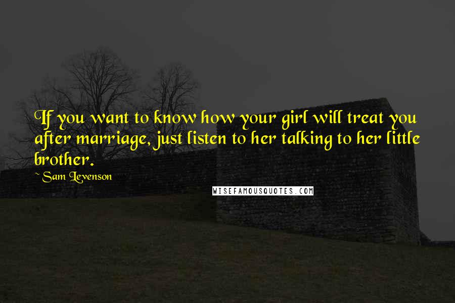 Sam Levenson Quotes: If you want to know how your girl will treat you after marriage, just listen to her talking to her little brother.