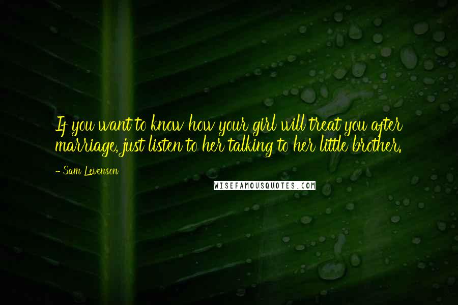 Sam Levenson Quotes: If you want to know how your girl will treat you after marriage, just listen to her talking to her little brother.