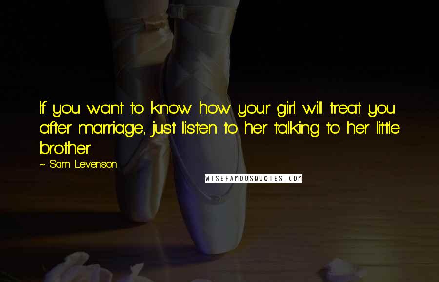 Sam Levenson Quotes: If you want to know how your girl will treat you after marriage, just listen to her talking to her little brother.