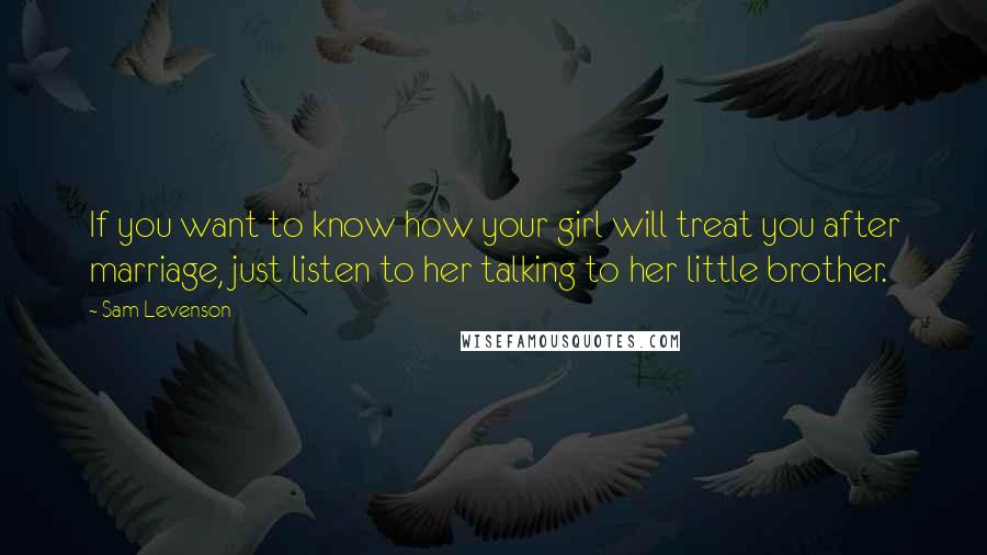 Sam Levenson Quotes: If you want to know how your girl will treat you after marriage, just listen to her talking to her little brother.