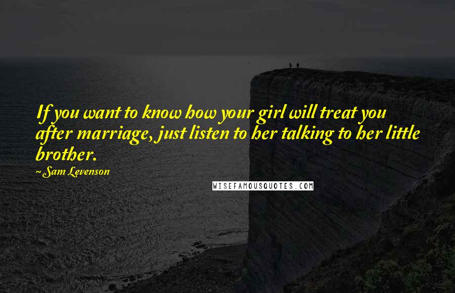 Sam Levenson Quotes: If you want to know how your girl will treat you after marriage, just listen to her talking to her little brother.
