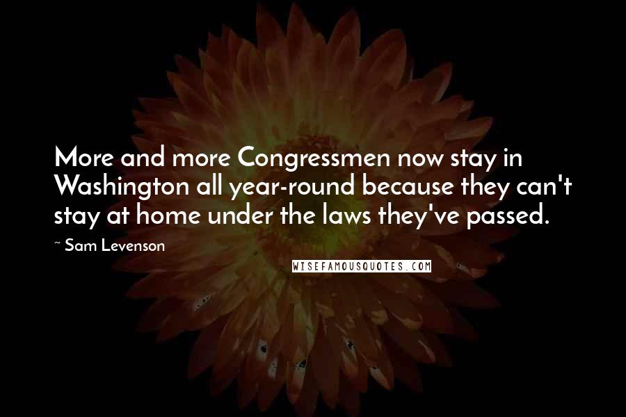Sam Levenson Quotes: More and more Congressmen now stay in Washington all year-round because they can't stay at home under the laws they've passed.