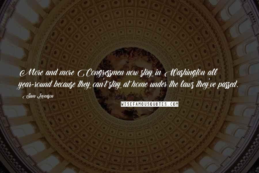 Sam Levenson Quotes: More and more Congressmen now stay in Washington all year-round because they can't stay at home under the laws they've passed.