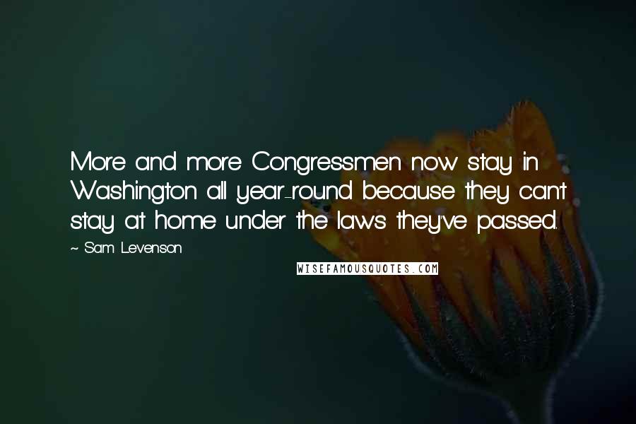 Sam Levenson Quotes: More and more Congressmen now stay in Washington all year-round because they can't stay at home under the laws they've passed.