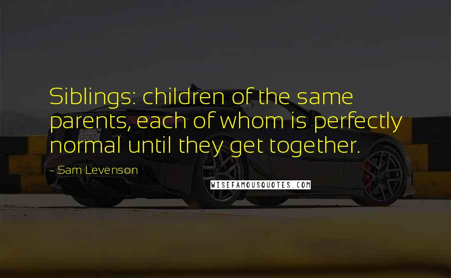 Sam Levenson Quotes: Siblings: children of the same parents, each of whom is perfectly normal until they get together.