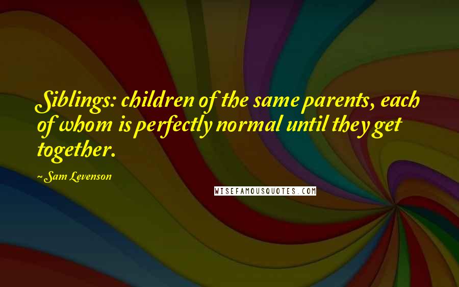 Sam Levenson Quotes: Siblings: children of the same parents, each of whom is perfectly normal until they get together.