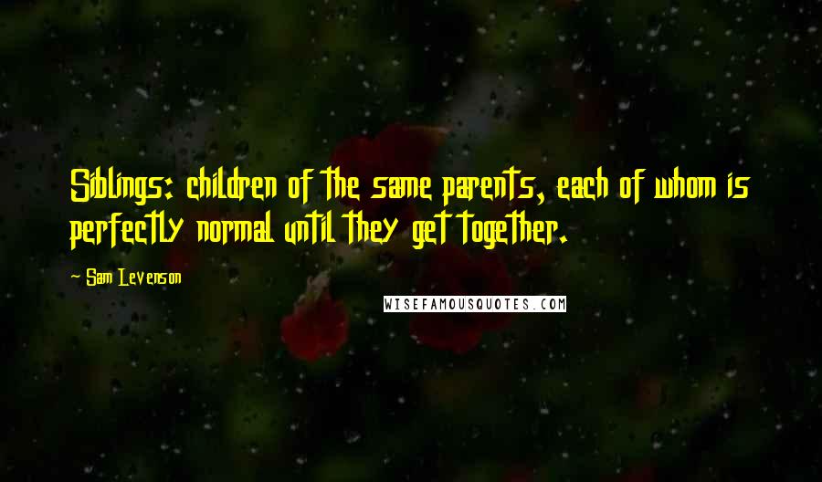 Sam Levenson Quotes: Siblings: children of the same parents, each of whom is perfectly normal until they get together.