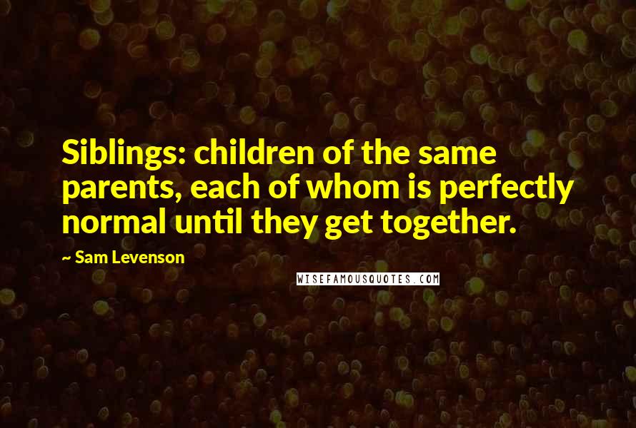 Sam Levenson Quotes: Siblings: children of the same parents, each of whom is perfectly normal until they get together.