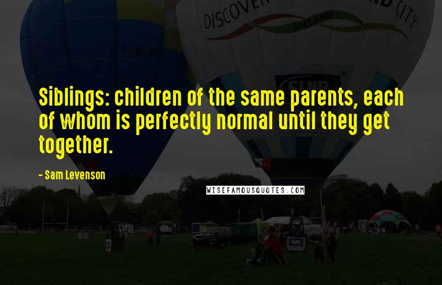 Sam Levenson Quotes: Siblings: children of the same parents, each of whom is perfectly normal until they get together.