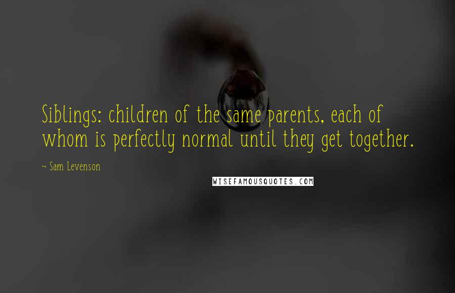 Sam Levenson Quotes: Siblings: children of the same parents, each of whom is perfectly normal until they get together.