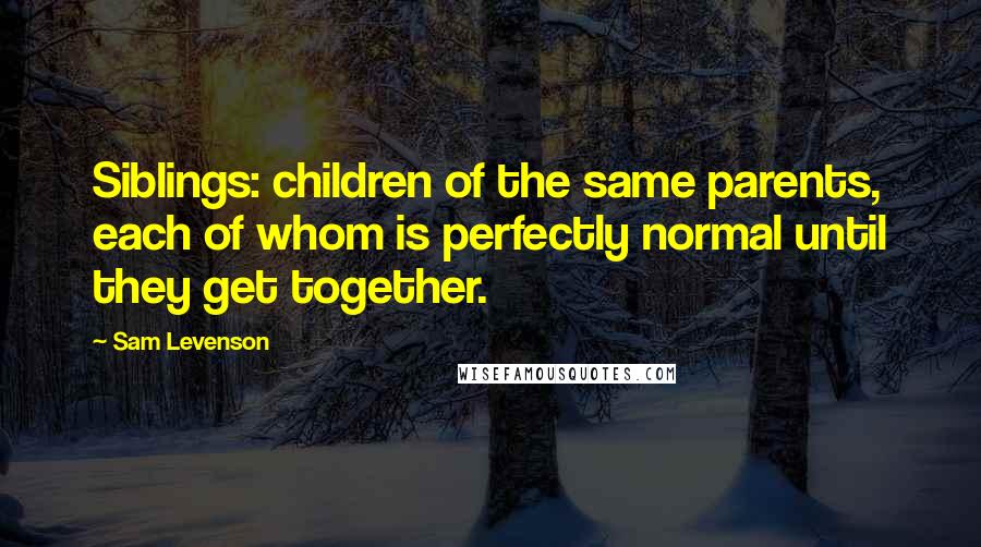 Sam Levenson Quotes: Siblings: children of the same parents, each of whom is perfectly normal until they get together.