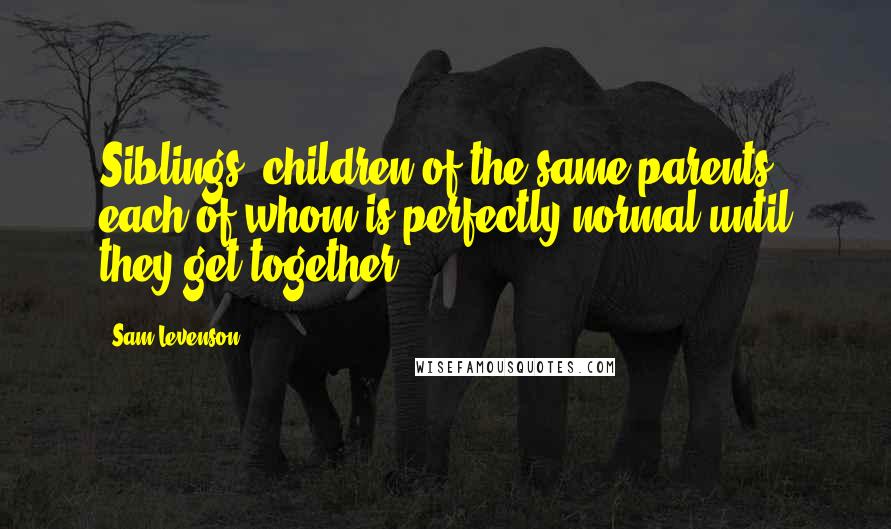 Sam Levenson Quotes: Siblings: children of the same parents, each of whom is perfectly normal until they get together.