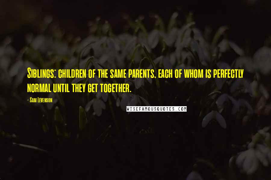 Sam Levenson Quotes: Siblings: children of the same parents, each of whom is perfectly normal until they get together.