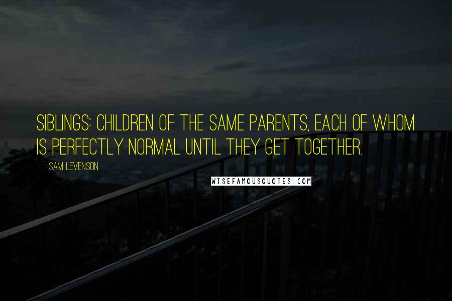 Sam Levenson Quotes: Siblings: children of the same parents, each of whom is perfectly normal until they get together.