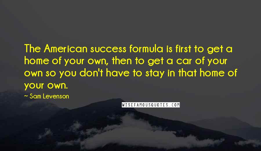Sam Levenson Quotes: The American success formula is first to get a home of your own, then to get a car of your own so you don't have to stay in that home of your own.