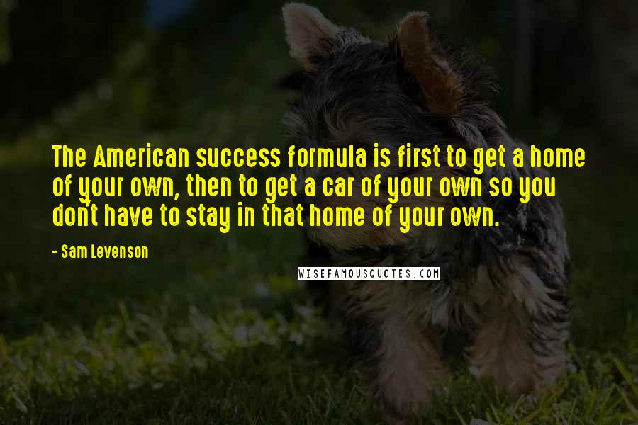 Sam Levenson Quotes: The American success formula is first to get a home of your own, then to get a car of your own so you don't have to stay in that home of your own.