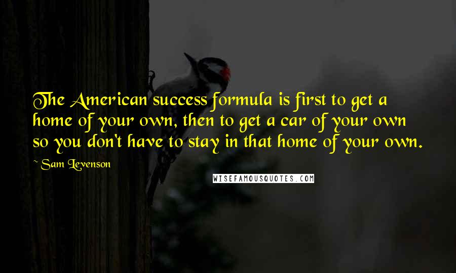 Sam Levenson Quotes: The American success formula is first to get a home of your own, then to get a car of your own so you don't have to stay in that home of your own.