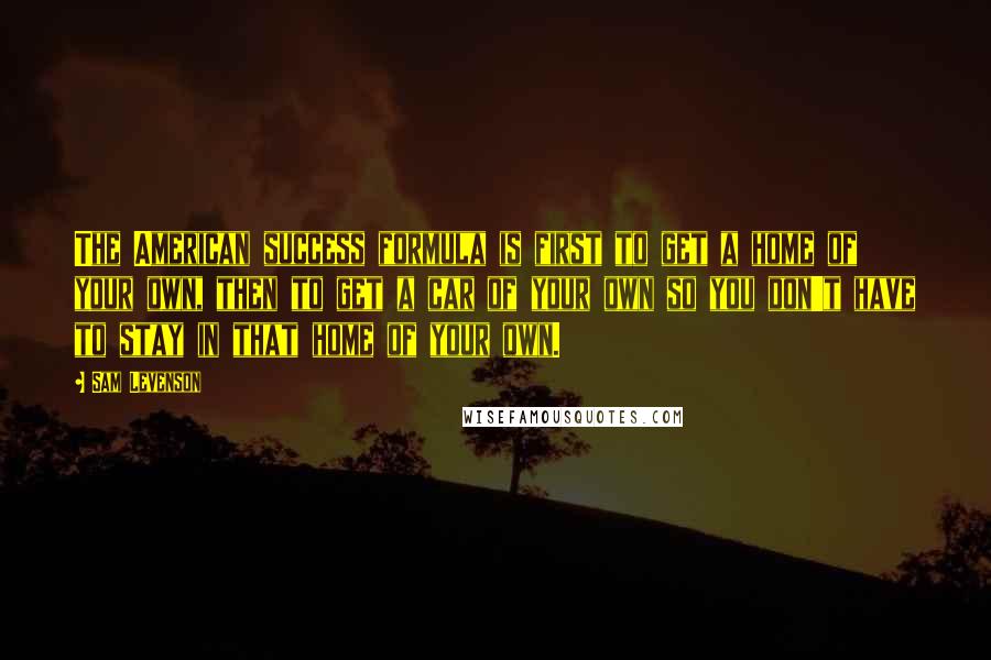 Sam Levenson Quotes: The American success formula is first to get a home of your own, then to get a car of your own so you don't have to stay in that home of your own.