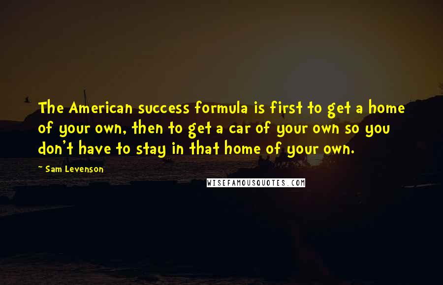 Sam Levenson Quotes: The American success formula is first to get a home of your own, then to get a car of your own so you don't have to stay in that home of your own.