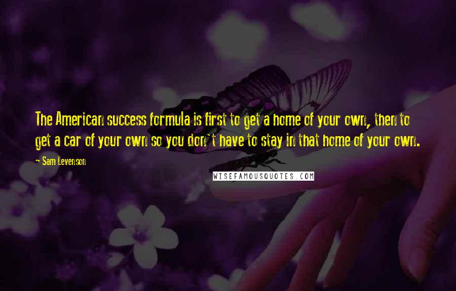 Sam Levenson Quotes: The American success formula is first to get a home of your own, then to get a car of your own so you don't have to stay in that home of your own.