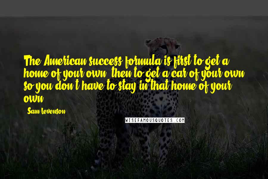 Sam Levenson Quotes: The American success formula is first to get a home of your own, then to get a car of your own so you don't have to stay in that home of your own.