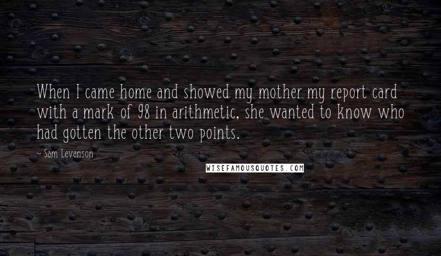 Sam Levenson Quotes: When I came home and showed my mother my report card with a mark of 98 in arithmetic, she wanted to know who had gotten the other two points.