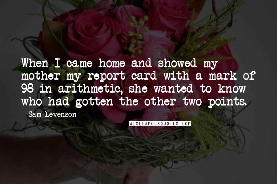 Sam Levenson Quotes: When I came home and showed my mother my report card with a mark of 98 in arithmetic, she wanted to know who had gotten the other two points.