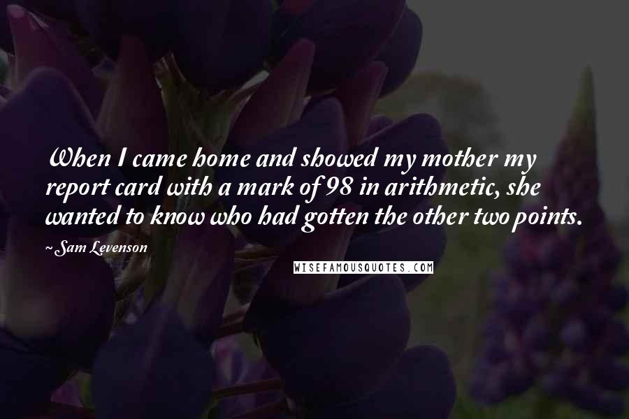 Sam Levenson Quotes: When I came home and showed my mother my report card with a mark of 98 in arithmetic, she wanted to know who had gotten the other two points.