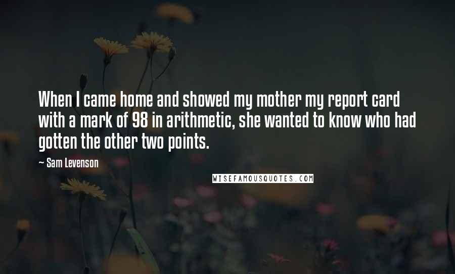 Sam Levenson Quotes: When I came home and showed my mother my report card with a mark of 98 in arithmetic, she wanted to know who had gotten the other two points.