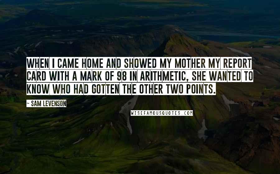 Sam Levenson Quotes: When I came home and showed my mother my report card with a mark of 98 in arithmetic, she wanted to know who had gotten the other two points.