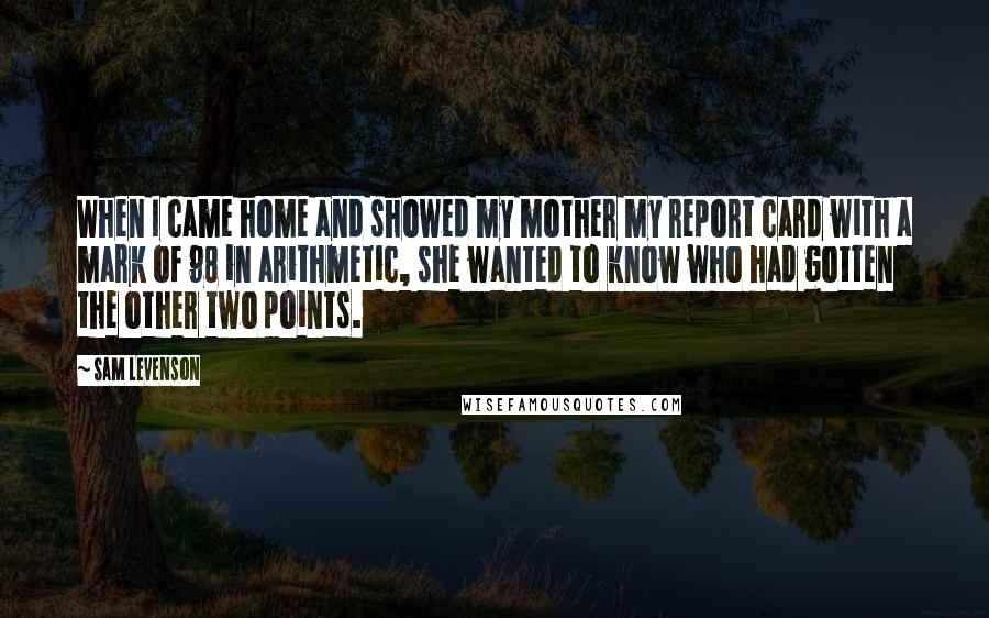 Sam Levenson Quotes: When I came home and showed my mother my report card with a mark of 98 in arithmetic, she wanted to know who had gotten the other two points.