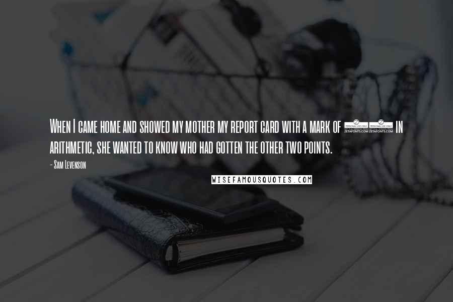 Sam Levenson Quotes: When I came home and showed my mother my report card with a mark of 98 in arithmetic, she wanted to know who had gotten the other two points.