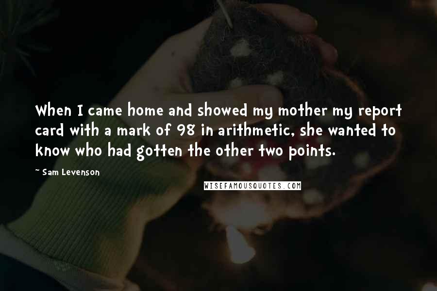 Sam Levenson Quotes: When I came home and showed my mother my report card with a mark of 98 in arithmetic, she wanted to know who had gotten the other two points.