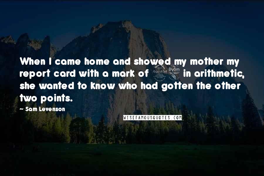 Sam Levenson Quotes: When I came home and showed my mother my report card with a mark of 98 in arithmetic, she wanted to know who had gotten the other two points.