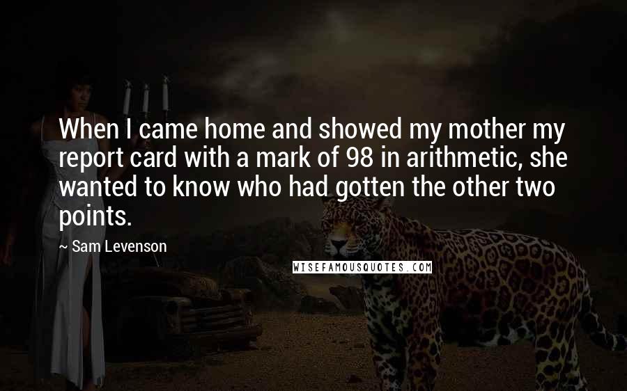 Sam Levenson Quotes: When I came home and showed my mother my report card with a mark of 98 in arithmetic, she wanted to know who had gotten the other two points.