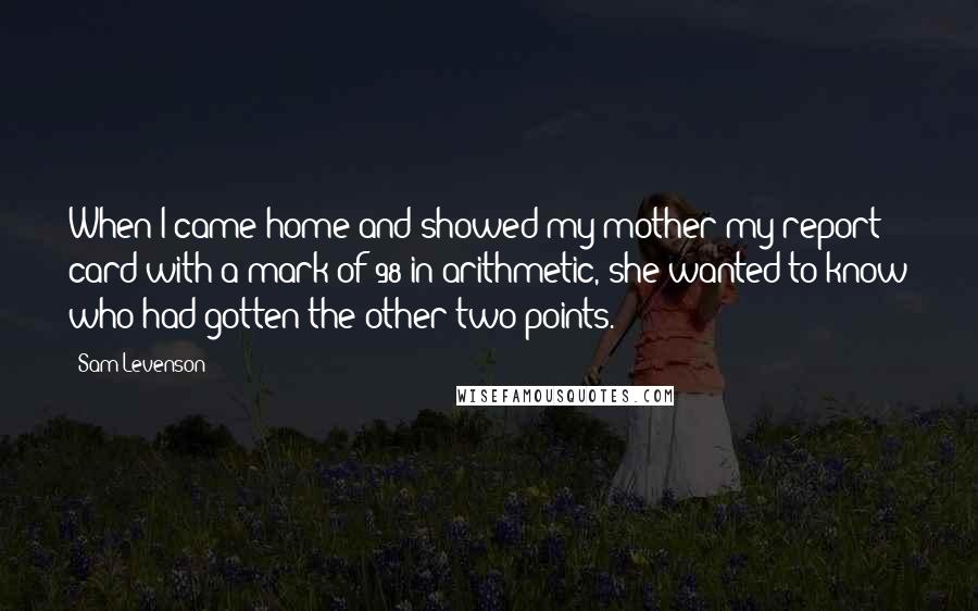 Sam Levenson Quotes: When I came home and showed my mother my report card with a mark of 98 in arithmetic, she wanted to know who had gotten the other two points.