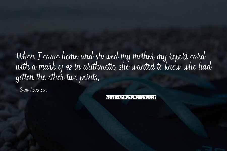 Sam Levenson Quotes: When I came home and showed my mother my report card with a mark of 98 in arithmetic, she wanted to know who had gotten the other two points.