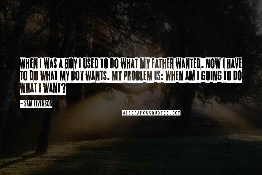 Sam Levenson Quotes: When I was a boy I used to do what my father wanted. Now I have to do what my boy wants. My problem is: When am I going to do what I want?