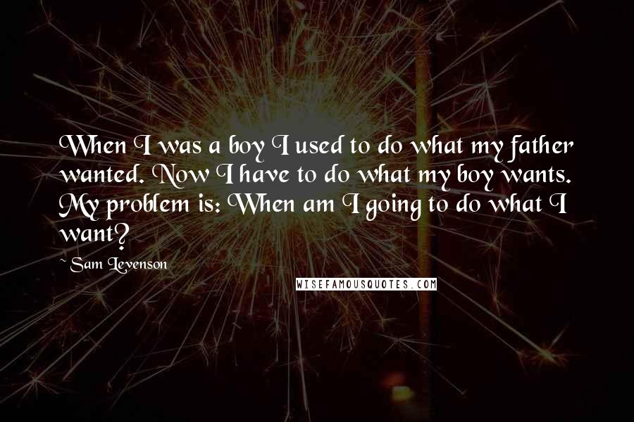 Sam Levenson Quotes: When I was a boy I used to do what my father wanted. Now I have to do what my boy wants. My problem is: When am I going to do what I want?