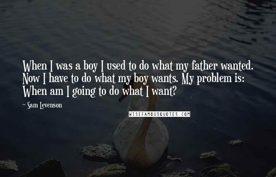 Sam Levenson Quotes: When I was a boy I used to do what my father wanted. Now I have to do what my boy wants. My problem is: When am I going to do what I want?