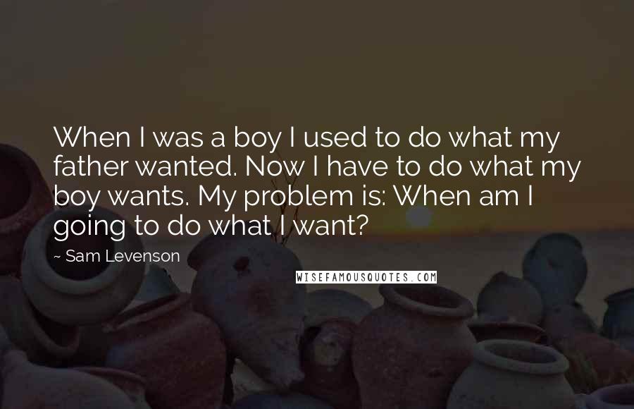 Sam Levenson Quotes: When I was a boy I used to do what my father wanted. Now I have to do what my boy wants. My problem is: When am I going to do what I want?