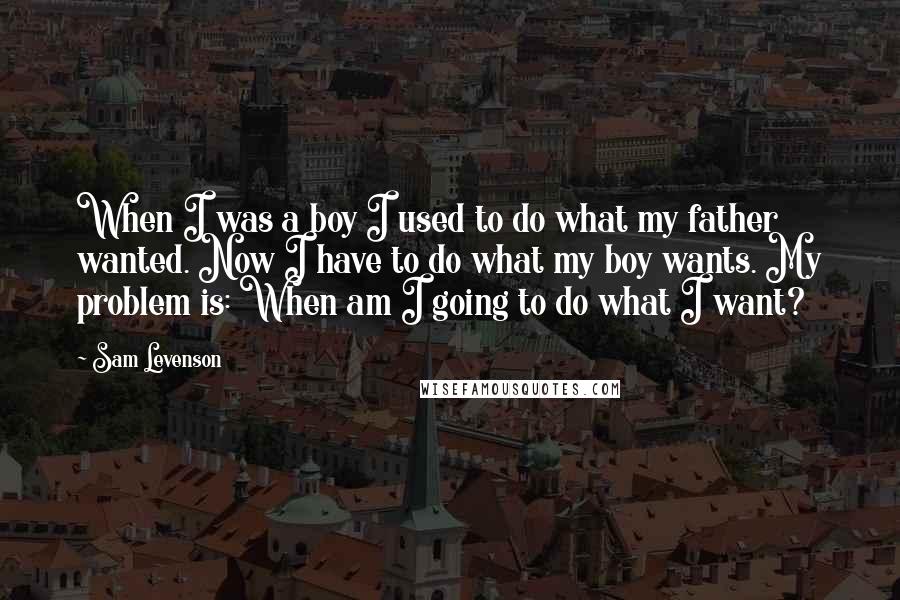 Sam Levenson Quotes: When I was a boy I used to do what my father wanted. Now I have to do what my boy wants. My problem is: When am I going to do what I want?