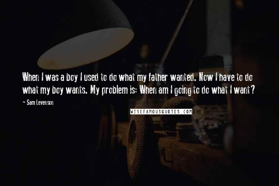 Sam Levenson Quotes: When I was a boy I used to do what my father wanted. Now I have to do what my boy wants. My problem is: When am I going to do what I want?