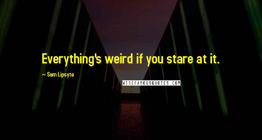 Sam Lipsyte Quotes: Everything's weird if you stare at it.