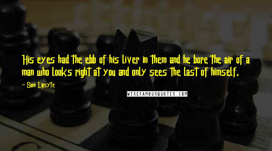 Sam Lipsyte Quotes: His eyes had the ebb of his liver in them and he bore the air of a man who looks right at you and only sees the last of himself.