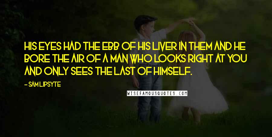 Sam Lipsyte Quotes: His eyes had the ebb of his liver in them and he bore the air of a man who looks right at you and only sees the last of himself.