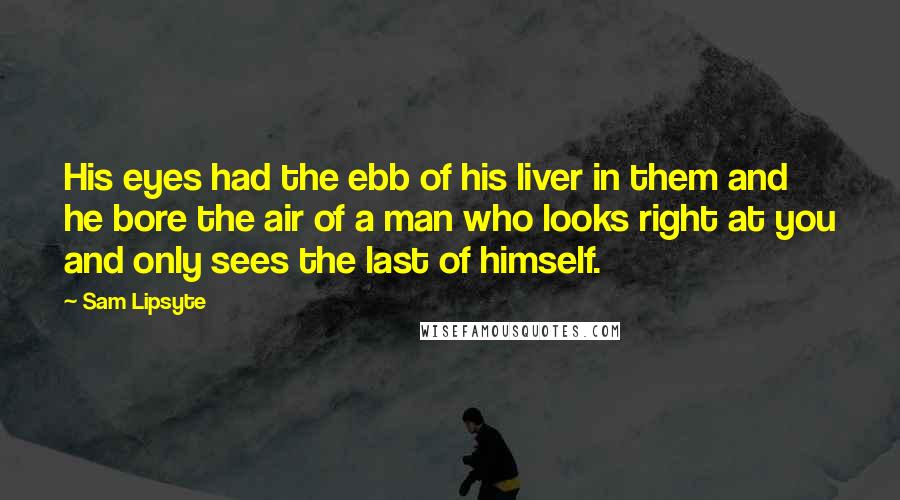 Sam Lipsyte Quotes: His eyes had the ebb of his liver in them and he bore the air of a man who looks right at you and only sees the last of himself.