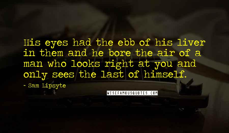 Sam Lipsyte Quotes: His eyes had the ebb of his liver in them and he bore the air of a man who looks right at you and only sees the last of himself.