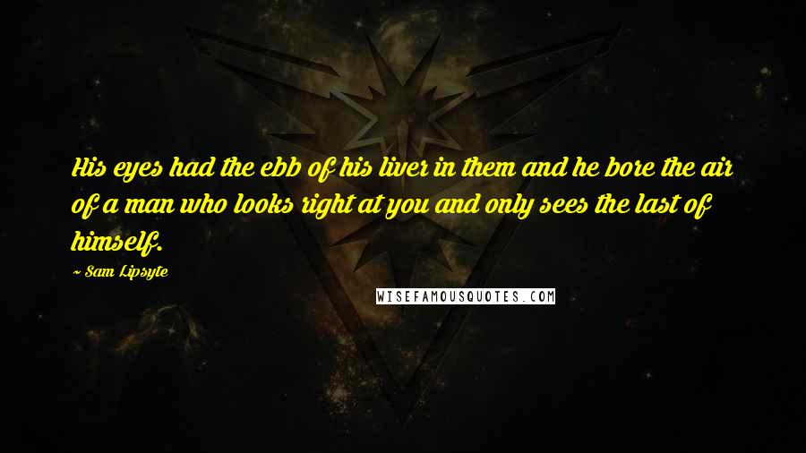 Sam Lipsyte Quotes: His eyes had the ebb of his liver in them and he bore the air of a man who looks right at you and only sees the last of himself.